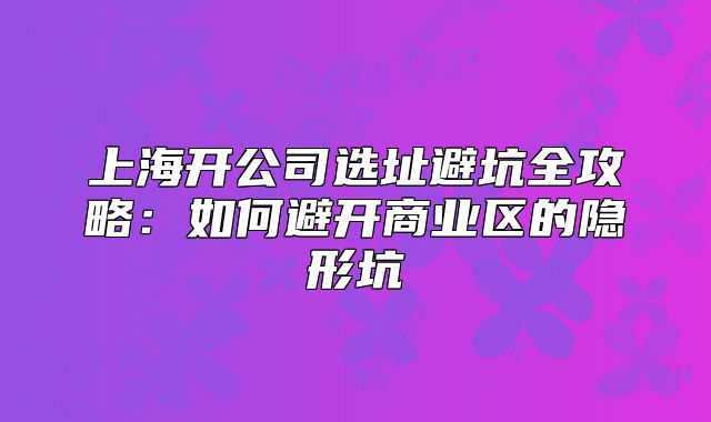 上海開公司選址避坑全攻略：如何避開商業(yè)區(qū)的隱形坑