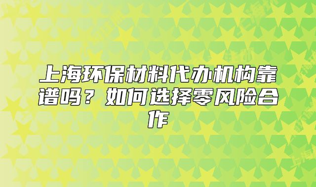 上海環(huán)保材料代辦機(jī)構(gòu)靠譜嗎？如何選擇零風(fēng)險合作