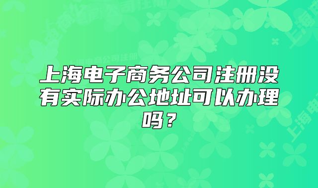 上海電子商務(wù)公司注冊沒有實際辦公地址可以辦理嗎?