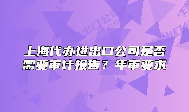 上海代辦進(jìn)出口公司是否需要審計報告？年審要求