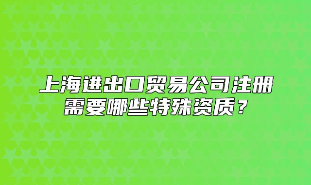 上海進(jìn)出口貿(mào)易公司注冊(cè)需要哪些特殊資質(zhì)？