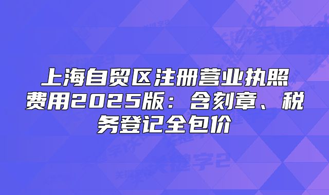 上海自貿(mào)區(qū)注冊營業(yè)執(zhí)照費用2025版：含刻章、稅務(wù)登記全包價