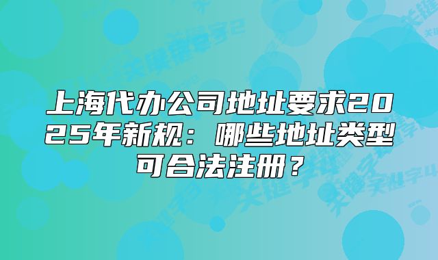 上海代辦公司地址要求2025年新規(guī)：哪些地址類型可合法注冊？