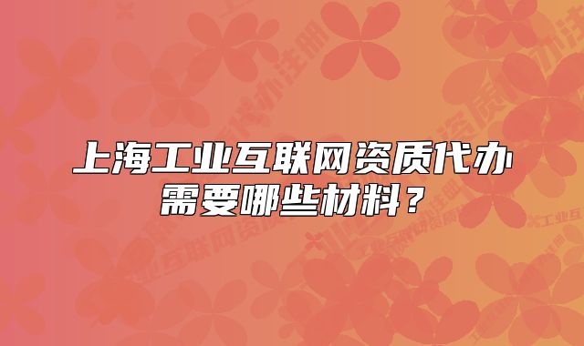 上海工業(yè)互聯(lián)網(wǎng)資質(zhì)代辦需要哪些材料？