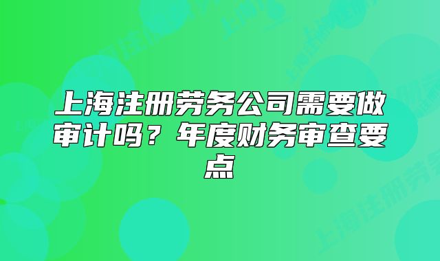 上海注冊(cè)勞務(wù)公司需要做審計(jì)嗎？年度財(cái)務(wù)審查要點(diǎn)