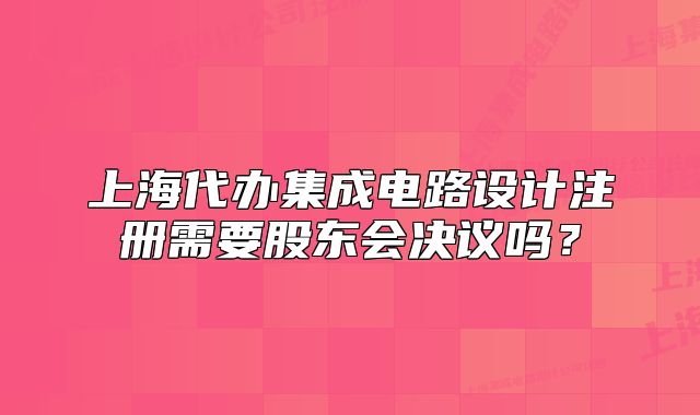 上海代辦集成電路設(shè)計(jì)注冊(cè)需要股東會(huì)決議嗎？