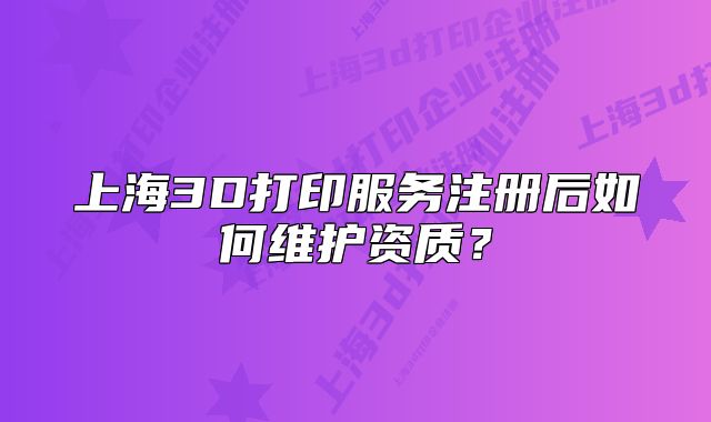 上海3D打印服務(wù)注冊(cè)后如何維護(hù)資質(zhì)？