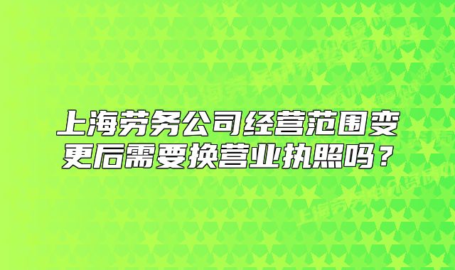上海勞務(wù)公司經(jīng)營(yíng)范圍變更后需要換營(yíng)業(yè)執(zhí)照嗎?