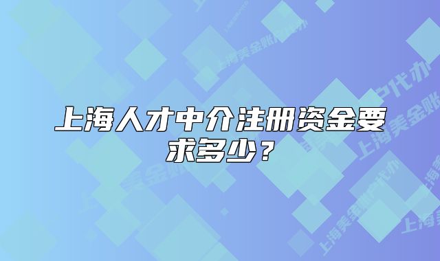 上海人才中介注冊資金要求多少？