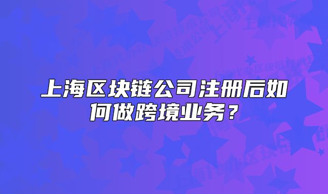 上海區(qū)塊鏈公司注冊后如何做跨境業(yè)務(wù)？