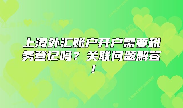 上海外匯賬戶開戶需要稅務(wù)登記嗎？關(guān)聯(lián)問題解答！