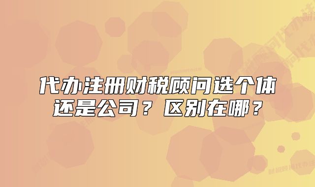 代辦注冊(cè)財(cái)稅顧問(wèn)選個(gè)體還是公司？區(qū)別在哪？