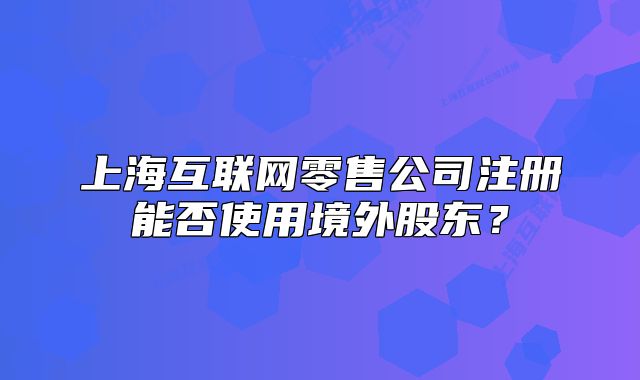 上?；ヂ?lián)網(wǎng)零售公司注冊(cè)能否使用境外股東？