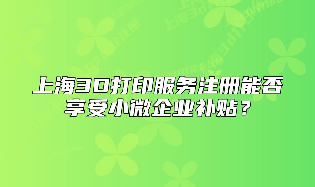 上海3D打印服務(wù)注冊能否享受小微企業(yè)補(bǔ)貼？