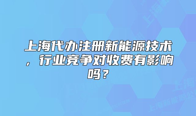 上海代辦注冊(cè)新能源技術(shù)，行業(yè)競(jìng)爭(zhēng)對(duì)收費(fèi)有影響嗎？