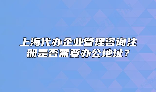 上海代辦企業(yè)管理咨詢注冊是否需要辦公地址？