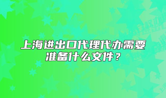 上海進出口代理代辦需要準備什么文件？