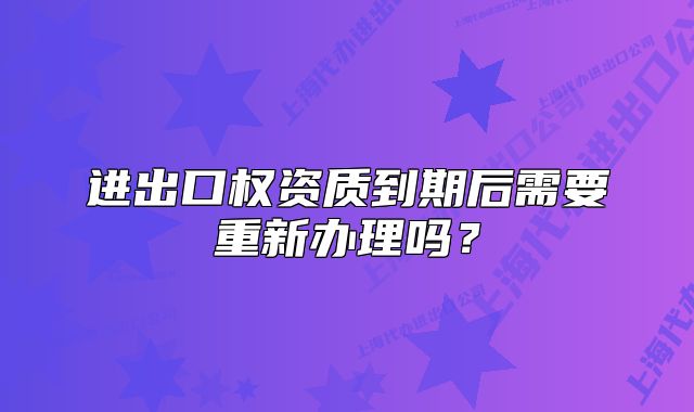 進出口權(quán)資質(zhì)到期后需要重新辦理嗎？