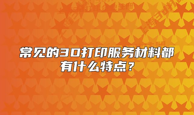 常見的3D打印服務(wù)材料都有什么特點(diǎn)？