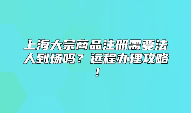 上海大宗商品注冊需要法人到場嗎？遠(yuǎn)程辦理攻略！