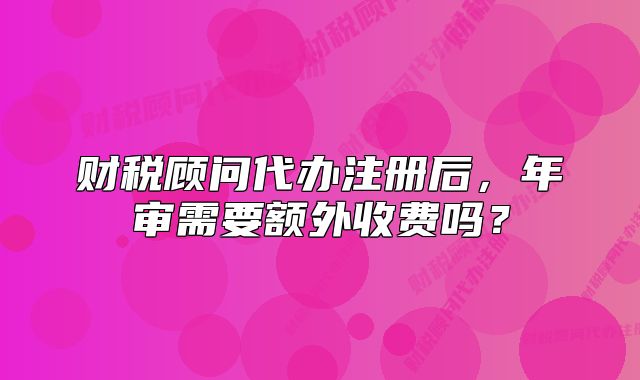 財稅顧問代辦注冊后，年審需要額外收費嗎？