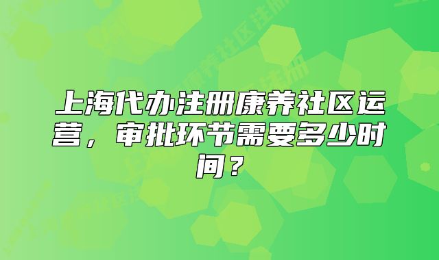 上海代辦注冊(cè)康養(yǎng)社區(qū)運(yùn)營(yíng)，審批環(huán)節(jié)需要多少時(shí)間？