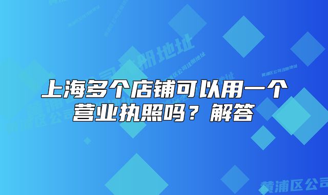 上海多個(gè)店鋪可以用一個(gè)營(yíng)業(yè)執(zhí)照嗎？解答