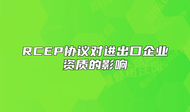RCEP協(xié)議對進出口企業(yè)資質(zhì)的影響