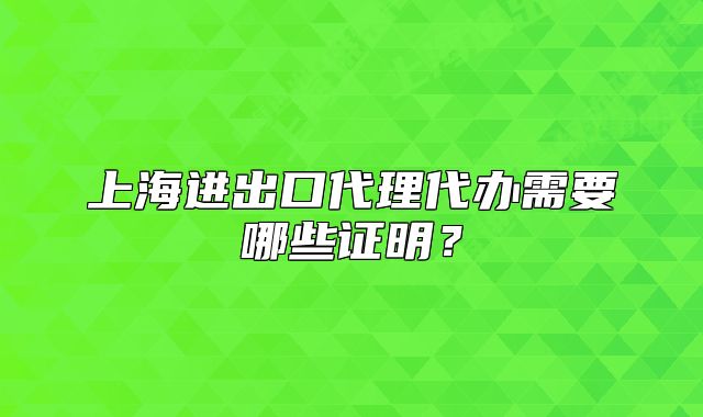 上海進出口代理代辦需要哪些證明？