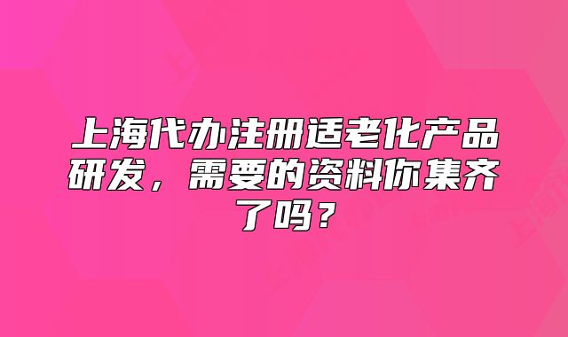上海代辦注冊適老化產(chǎn)品研發(fā)，需要的資料你集齊了嗎？