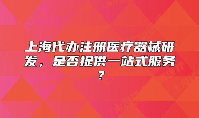 上海代辦注冊醫(yī)療器械研發(fā)，是否提供一站式服務(wù)？