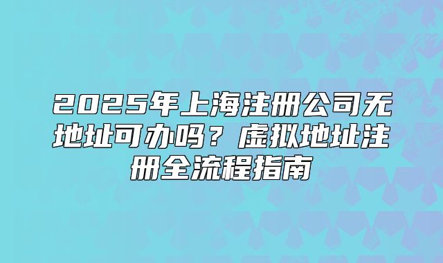 2025年上海注冊公司無地址可辦嗎？虛擬地址注冊全流程指南