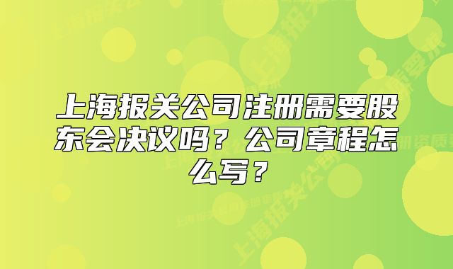 上海報關(guān)公司注冊需要股東會決議嗎？公司章程怎么寫？