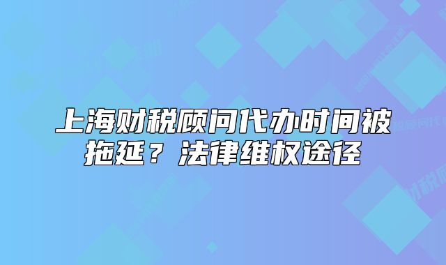 上海財稅顧問代辦時間被拖延？法律維權途徑