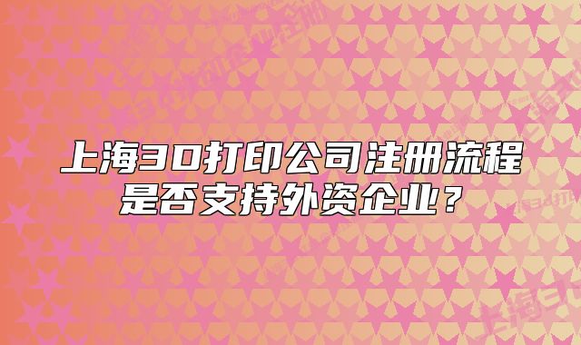 上海3D打印公司注冊流程是否支持外資企業(yè)？