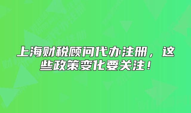 上海財稅顧問代辦注冊，這些政策變化要關(guān)注！