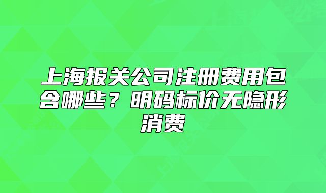上海報(bào)關(guān)公司注冊(cè)費(fèi)用包含哪些？明碼標(biāo)價(jià)無(wú)隱形消費(fèi)