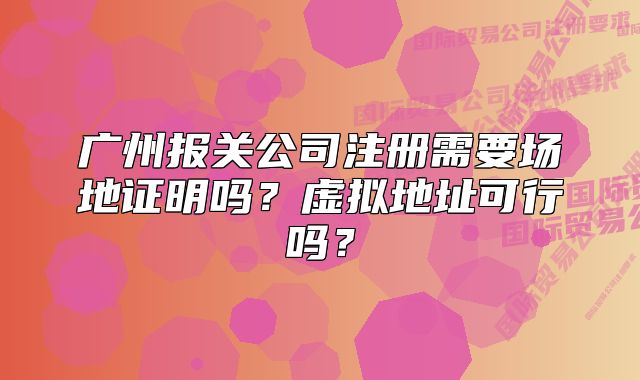 廣州報(bào)關(guān)公司注冊(cè)需要場(chǎng)地證明嗎？虛擬地址可行嗎？