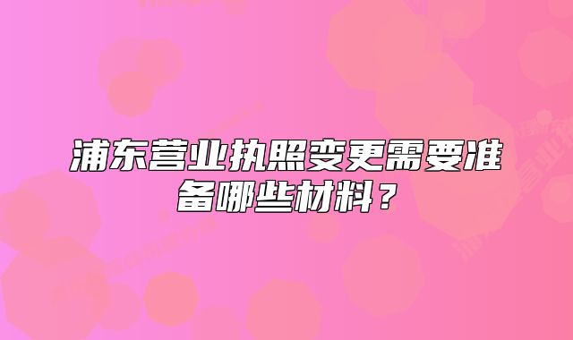 浦東營業(yè)執(zhí)照變更需要準(zhǔn)備哪些材料？