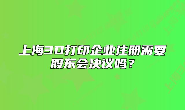 上海3D打印企業(yè)注冊需要股東會決議嗎？