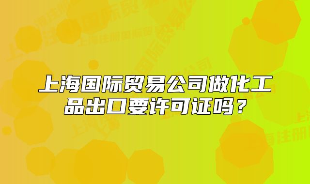 上海國際貿(mào)易公司做化工品出口要許可證嗎？