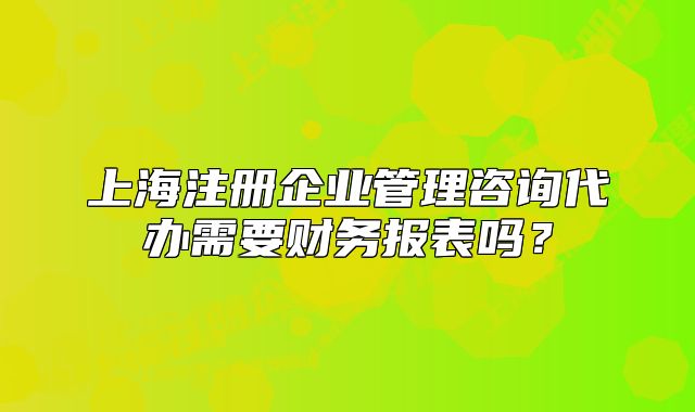 上海注冊企業(yè)管理咨詢代辦需要財務(wù)報表嗎？
