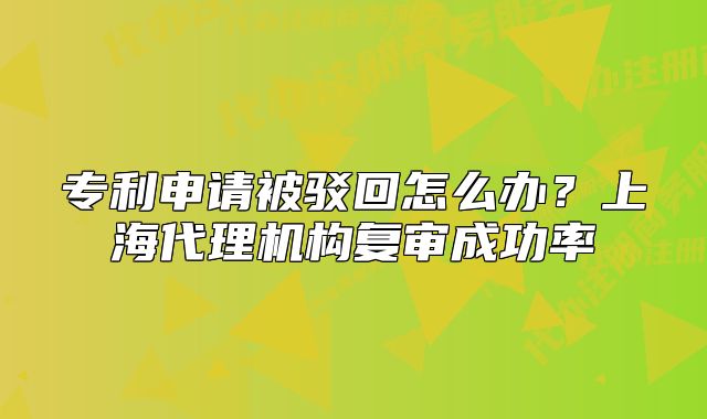 專利申請被駁回怎么辦？上海代理機構(gòu)復審成功率