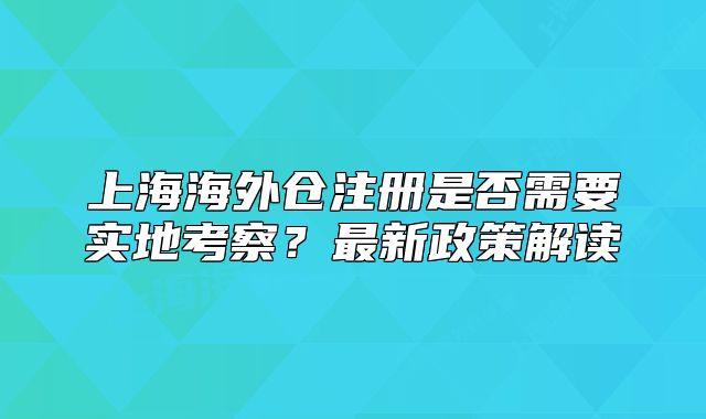 上海海外倉(cāng)注冊(cè)是否需要實(shí)地考察？最新政策解讀