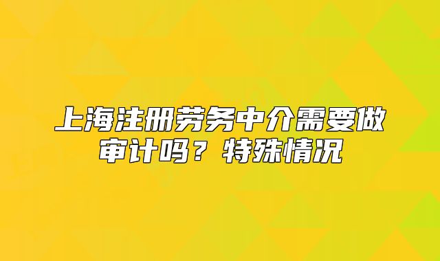 上海注冊(cè)勞務(wù)中介需要做審計(jì)嗎？特殊情況