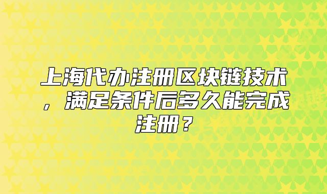 上海代辦注冊區(qū)塊鏈技術，滿足條件后多久能完成注冊？
