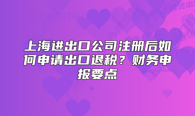 上海進(jìn)出口公司注冊(cè)后如何申請(qǐng)出口退稅？財(cái)務(wù)申報(bào)要點(diǎn)