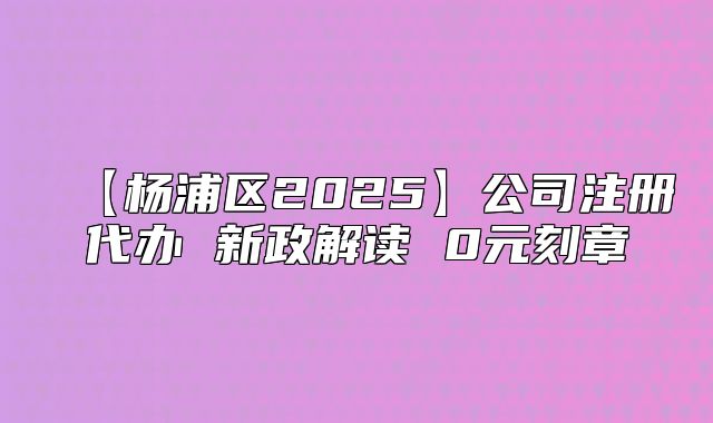 【楊浦區(qū)2025】公司注冊代辦 新政解讀 0元刻章
