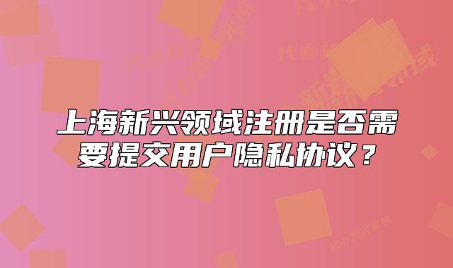 上海新興領(lǐng)域注冊是否需要提交用戶隱私協(xié)議？