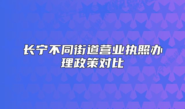 長(zhǎng)寧不同街道營(yíng)業(yè)執(zhí)照辦理政策對(duì)比